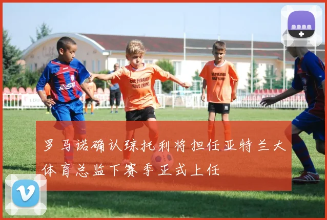 罗马诺确认琼托利将担任亚特兰大体育总监下赛季正式上任