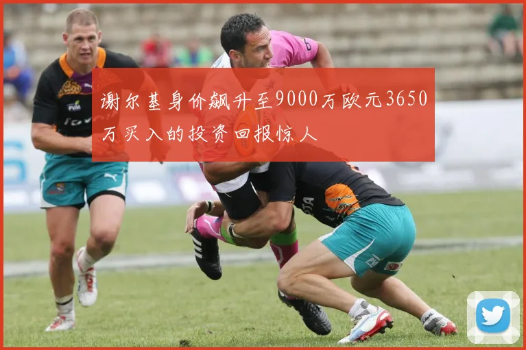 谢尔基身价飙升至9000万欧元3650万买入的投资回报惊人
