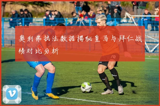 奥利弗执法数据揭秘皇马与拜仁战绩对比分析
