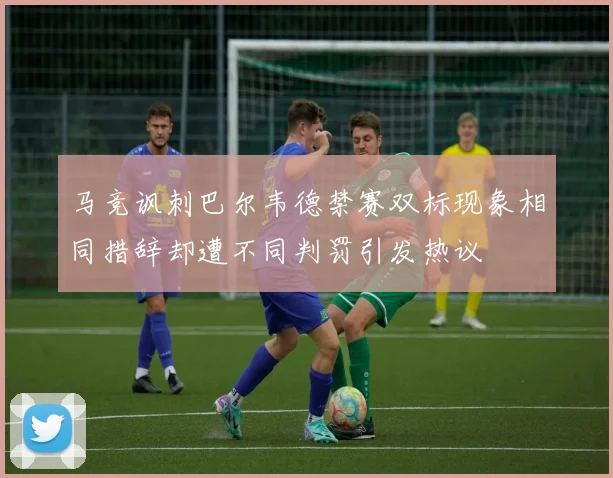 马竞讽刺巴尔韦德禁赛双标现象相同措辞却遭不同判罚引发热议
