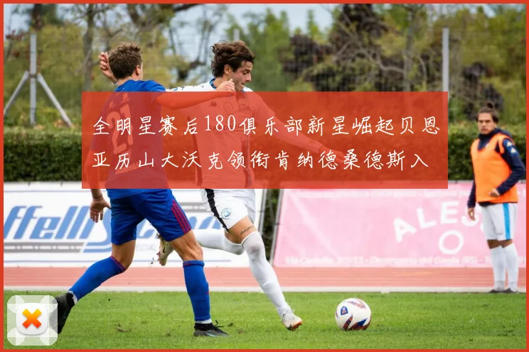 全明星赛后180俱乐部新星崛起贝恩亚历山大沃克领衔肯纳德桑德斯入围