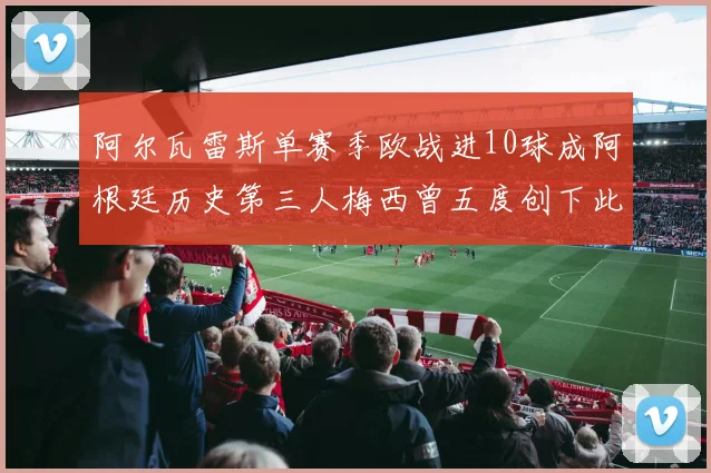 阿尔瓦雷斯单赛季欧战进10球成阿根廷历史第三人梅西曾五度创下此佳绩