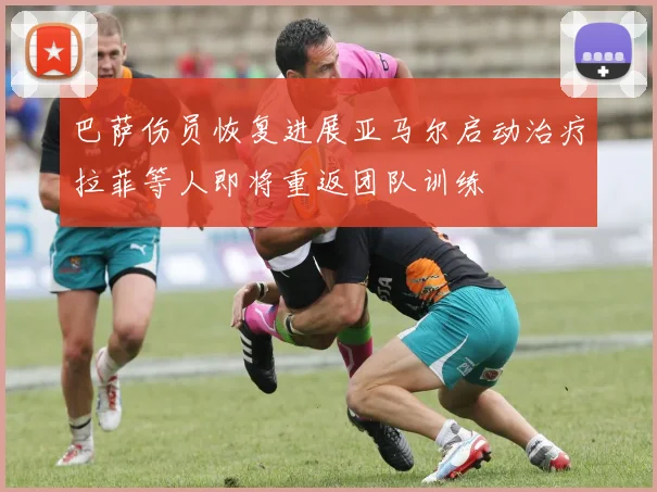 巴萨伤员恢复进展亚马尔启动治疗拉菲等人即将重返团队训练