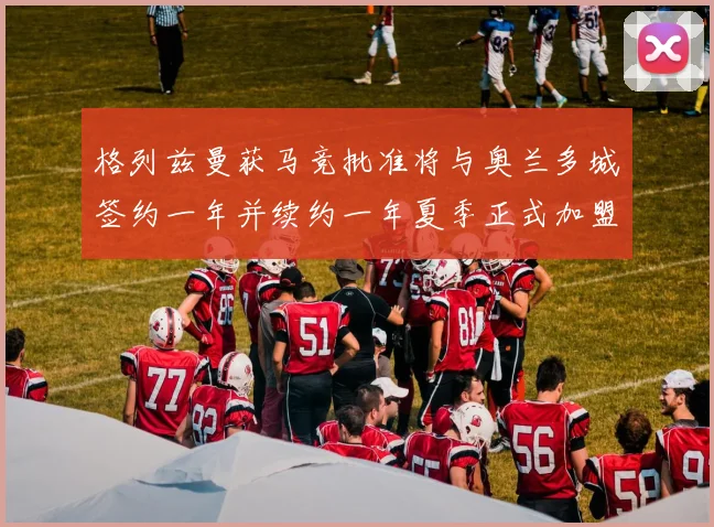 格列兹曼获马竞批准将与奥兰多城签约一年并续约一年夏季正式加盟