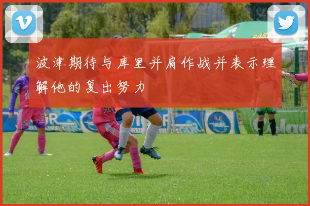 波津期待与库里并肩作战并表示理解他的复出努力