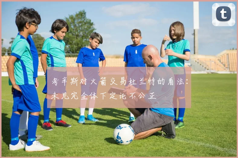考辛斯对火箭交易杜兰特的看法：未见完全体下定论不公正