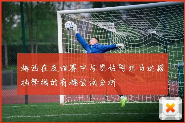 梅西在友谊赛中与恩佐阿尔马达搭档锋线的有趣尝试分析