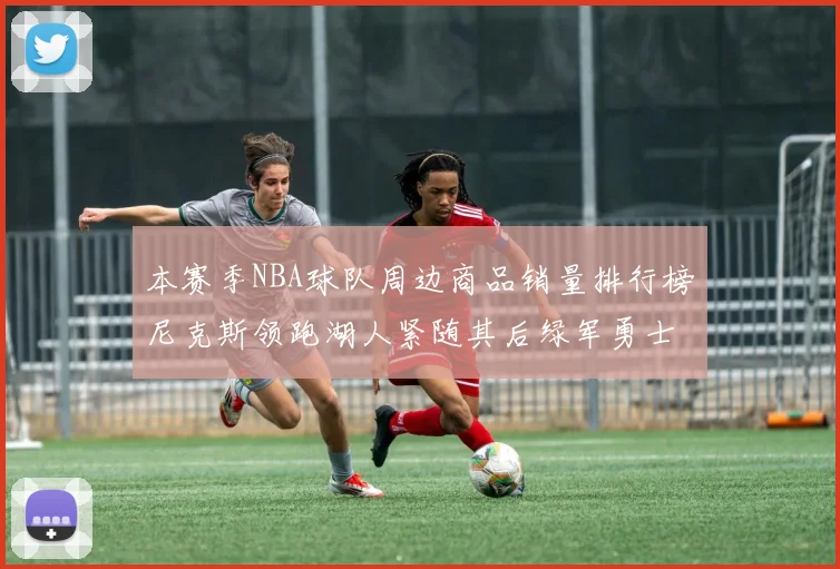 本赛季NBA球队周边商品销量排行榜尼克斯领跑湖人紧随其后绿军勇士紧追不舍