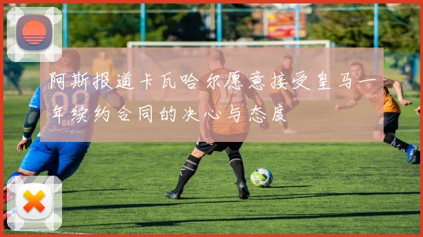 阿斯报道卡瓦哈尔愿意接受皇马一年续约合同的决心与态度