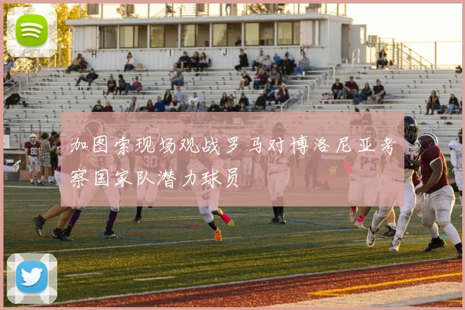 加图索现场观战罗马对博洛尼亚考察国家队潜力球员
