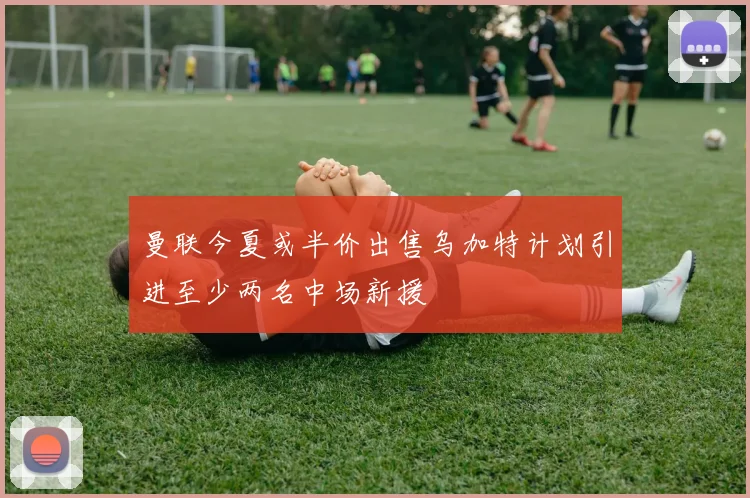 曼联今夏或半价出售乌加特计划引进至少两名中场新援