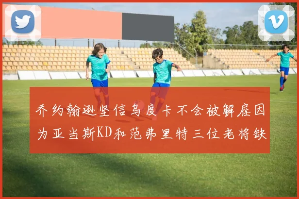 乔约翰逊坚信乌度卡不会被解雇因为亚当斯KD和范弗里特三位老将缺阵