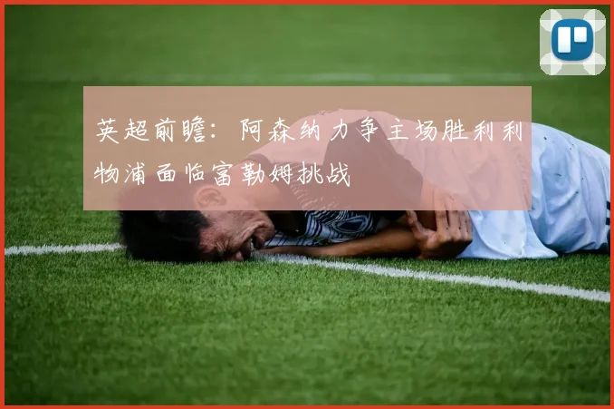 英超前瞻:阿森纳力争主场胜利利物浦面临富勒姆挑战