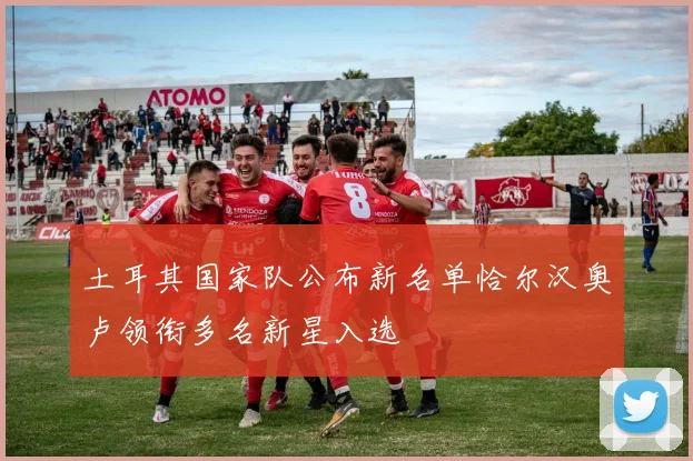 土耳其国家队公布新名单恰尔汉奥卢领衔多名新星入选