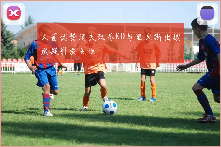 火箭优势消失殆尽KD与里夫斯出战成疑引发关注
