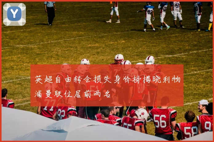 英超自由转会损失身价榜揭晓利物浦曼联位居前两名