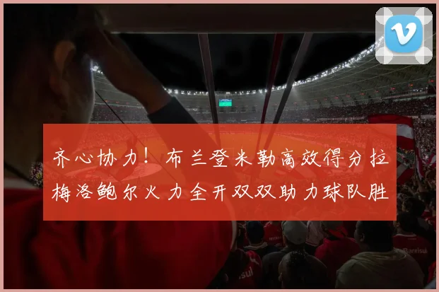 齐心协力！布兰登米勒高效得分拉梅洛鲍尔火力全开双双助力球队胜利