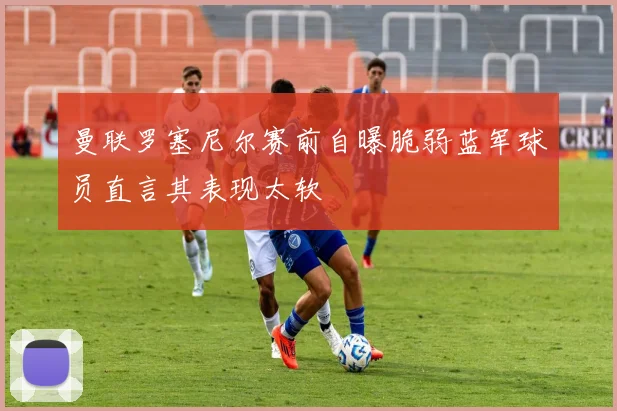 曼联罗塞尼尔赛前自曝脆弱蓝军球员直言其表现太软