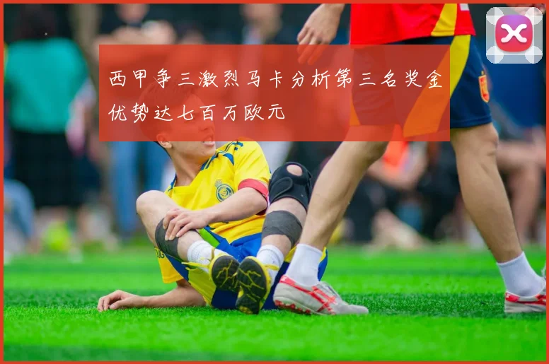 西甲争三激烈马卡分析第三名奖金优势达七百万欧元