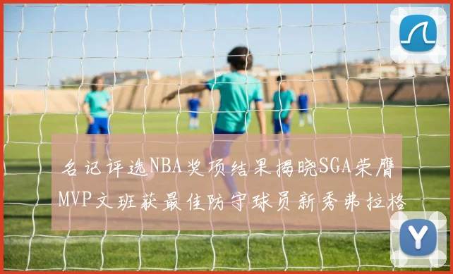 名记评选NBA奖项结果揭晓SGA荣膺MVP文班获最佳防守球员新秀弗拉格当选教练马祖拉获奖