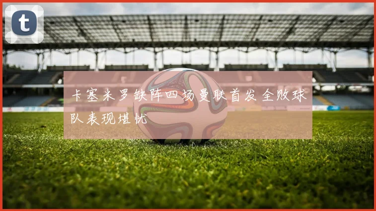 卡塞米罗缺阵四场曼联首发全败球队表现堪忧