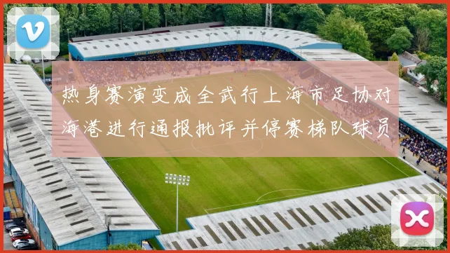 热身赛演变成全武行上海市足协对海港进行通报批评并停赛梯队球员四场